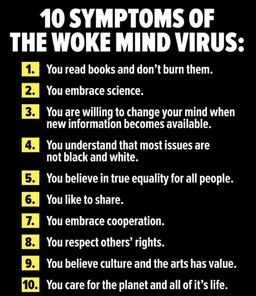 10 Symptoms of the woke mind virus:<br>1. You read books and don't burn them.<br>2. You embrace science.<br>3. You are willing to change your mind when new information becomes available.<br>4. You understand that most issues are not black and white<br>5. You believe in true equality for all people.<br>6. You like to share.<br>7. You embrace cooperation.<br>8. You respect others' rights.<br>9. You believe culture and the arts has value.<br>10. You care for the planet and all of it's life.