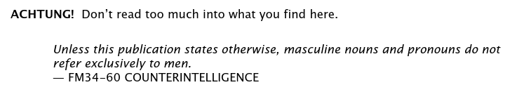 ACHTUNG! Dont read too much into what you find here.
Unless this publication states otherwise, masculine nouns and pronouns do not refer exclusively to men.
-- FM34-60 COUNTERINTELLIGENCE