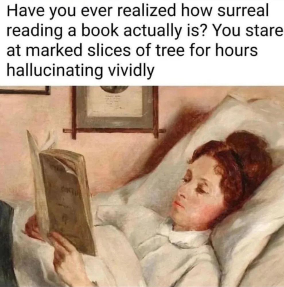 A painting, maybe Victorian era, of a woman in bed reading a book
It is titled -
"Have you ever realized how surreal reading a book actually is? You stare at marked slices of tree for hours hallucinating vividly" A painting, maybe Victorian era, of a woman in bed reading a book
It is titled -
"Have you ever realized how surreal reading a book actually is? You stare at marked slices of tree for hours hallucinating vividly"