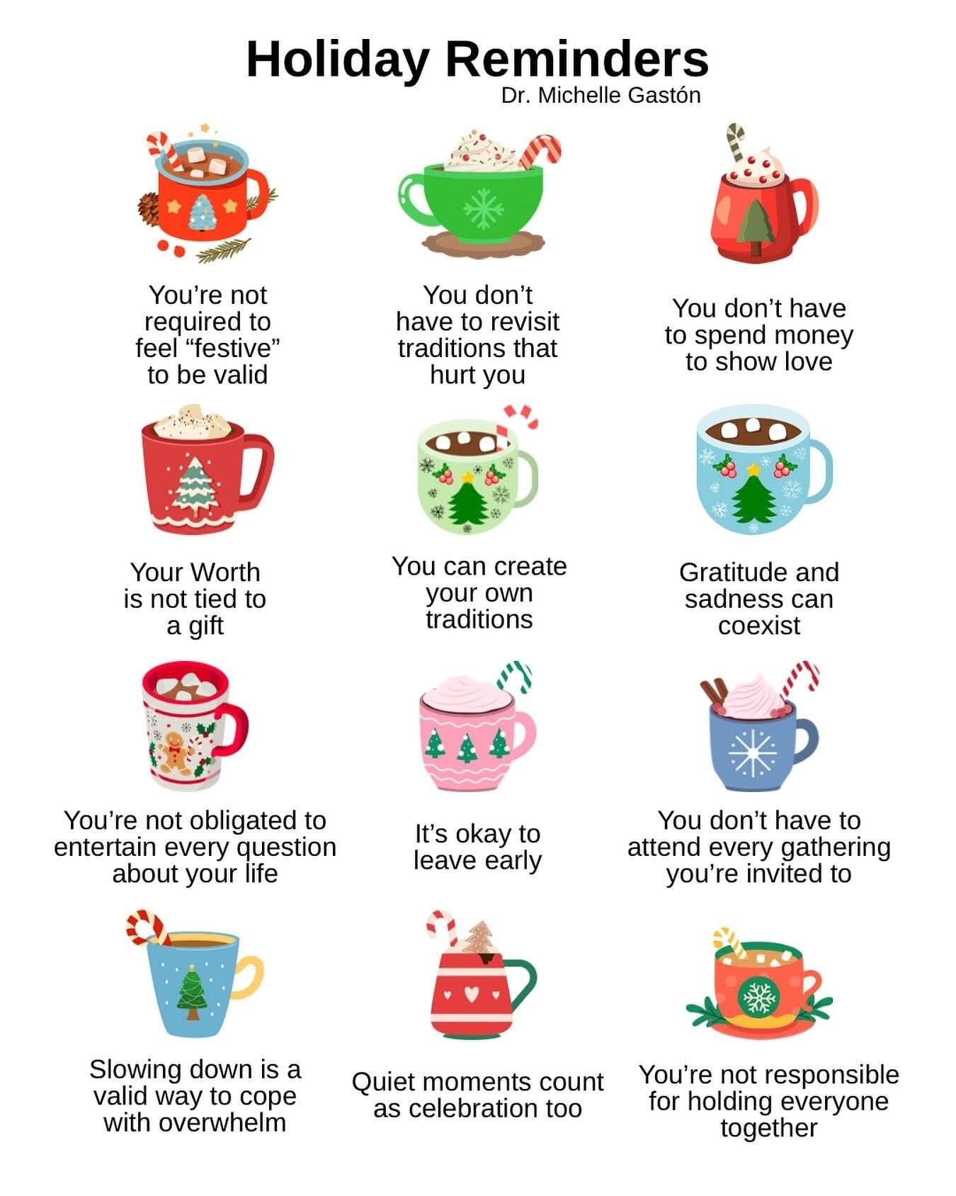 Holiday Reminders Dr. Michelle Gastón
Illustrations of 12 mugs of holiday drinks, each with a sentence below.
You're not required to feel "festive" to be valid
Your Worth is not tied to a gift
You're not obligated to entertain every question about your life
Slowing down is a valid way to cope with overwhelm
You don't have to revisit traditions that hurt you
You can create your own traditions
It's okay to leave early
You don't have to spend money to show love
Gratitude and sadness can coexist
You don't have to attend every gathering you're invited to
Quiet moments count as celebration too
You're not responsible for holding everyone together