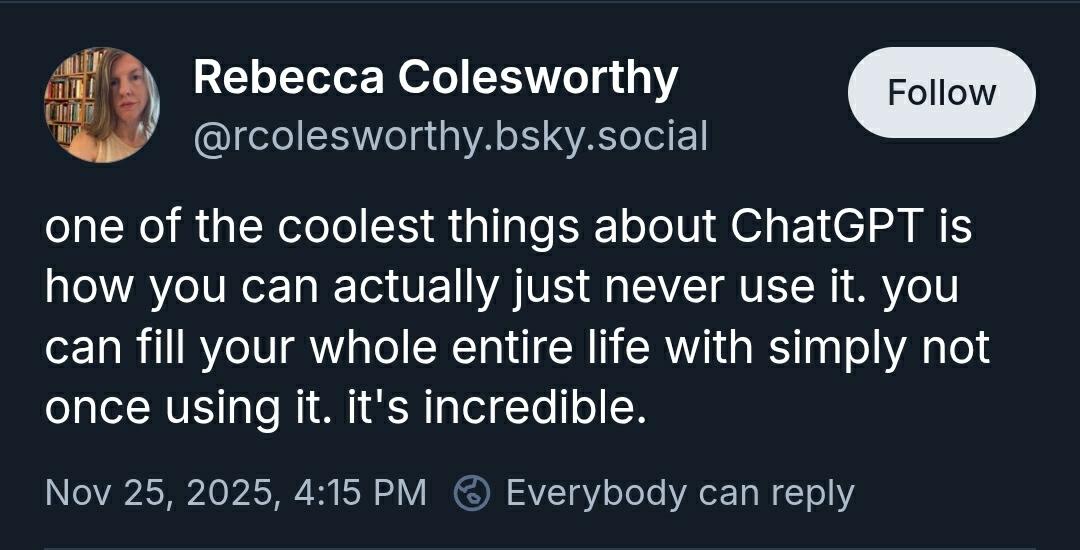Rebecca Colesworthy
@rcolesworthy.bsky.social
"one of the coolest things about ChatGPT is how you can actually just never use it. you can fill your whole entire life with simply not once using it. it's incredible."
Nov 25, 2025, 4:15 PM
Everybody can reply