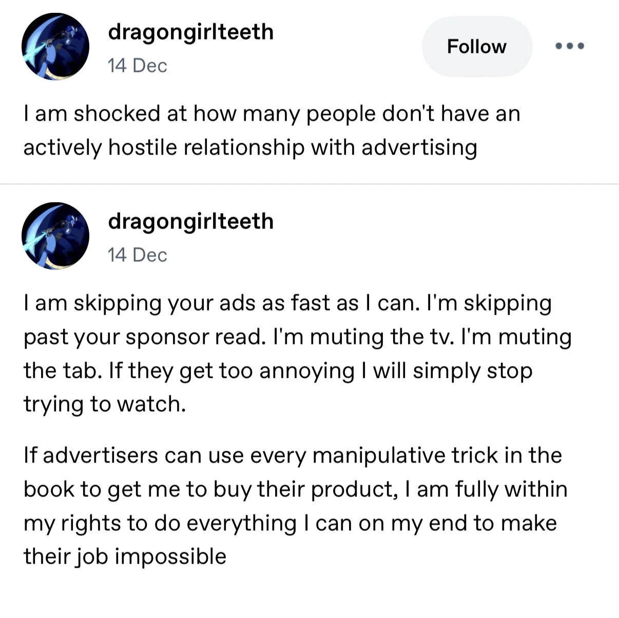 A tumblr post; "I am shocked at how many people don't have an actively hostile relationship with advertising.

I am skipping your ads as fast as I can. I'm skipping past your sponsor read. I'm muting the TV. I'm muting the tab. If they get too annoying I will simply stop trying to watch.

If advertisers can use every manipulative trick in the book to get me to buy their product, I am fully within my rights to do everything I can on my end to make their job impossible."