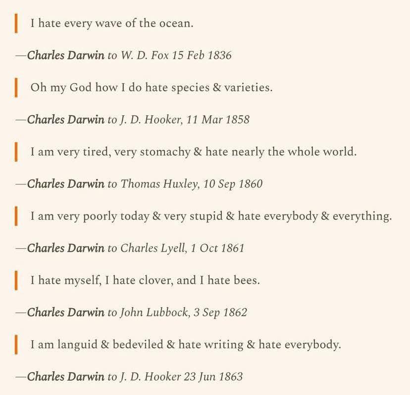 I hate every wave of the ocean.
-Charles Darwin to W. D. Fox 15 Feb 1836
Oh my God how I do hate species & varieties.
-Charles Darwin to J. D. Hooker, 11 Mar 1858
I am very tired, very stomachy & hate nearly the whole world.
-Charles Darwin to Thomas Huxley, 10 Sep 1860
I am very poorly today & very stupid & hate everybody & everything.
-Charles Darwin to Charles Lyell, 1 Oct 1861
I hate myself, I hate clover, and I hate bees.
-Charles Darwin to John Lubbock, 3 Sep 1862
I am languid & bedeviled & hate writing & hate everybody.
-Charles Darwin to J. D. Hooker 23 Jun 1863