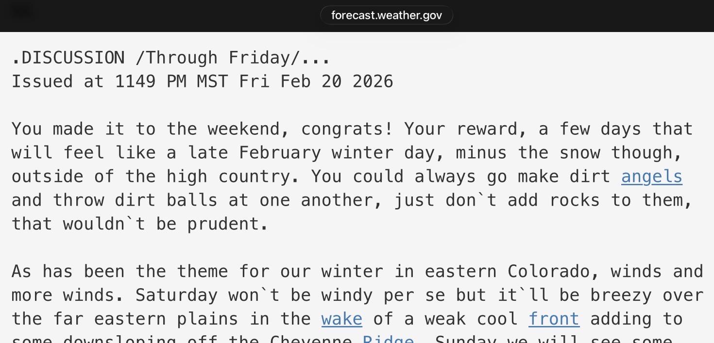 A humorous weather forecast discussion from my local National Weather Service office:

forecast.weather.gov
. DISCUSSION /Through Friday/...
Issued at 1149 PM MST Fri Feb 20 2026

You made it to the weekend, congrats! Your reward, a few days that
will feel like a late February winter day, minus the snow though,
outside of the high country. You could always go make dirt angels
and throw dirt balls at one another, just don't add rocks to them,
that wouldn't be prudent.