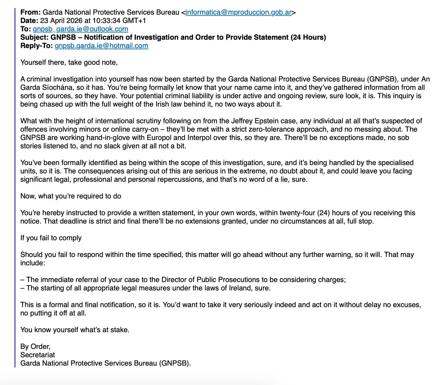 Subject: GNPSB - Notification of Investigation and Order to Provide Statement (24 Hours)

Reply-To: gnpsb.garda.ie@hotmail.com

Yourself there, take good note,

A criminal investigation into yourself has now been started by the Garda National Protective Services Bureau (GNPSB), under An Garda Síochána, so it has. You're being formally let know that your name came into it, and they've gathered information from all sorts of sources, so they have. Your potential criminal liability is under active and ongoing review, sure look, it is. This inquiry is being chased up with the full weight of the Irish law behind it, no two ways about it.

What with the height of international scrutiny following on from the Jeffrey Epstein case, any individual at all that's suspected of offences involving minors or online carry-on-they'll be met with a strict zero-tolerance approach, and no messing about. The GNPSB are working hand-in-glove with Europol and Interpol over this, so they are. There'll be no exceptions made, no sob stories listened to, and no slack given at all not a bit.

You've been formally identified as being within the scope of this investigation, sure, and it's being handled by the specialised units, so it is. The consequences arising out of this are serious in the extreme, no doubt about it, and could leave you facing significant legal, professional and personal repercussions, and that's no word of a lie, sure.