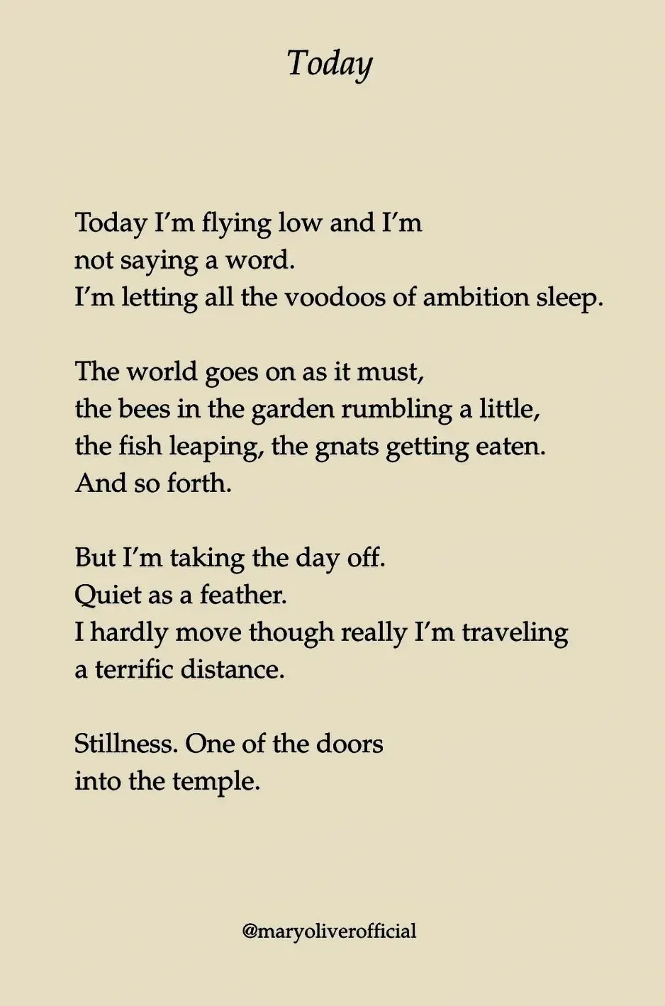 Today

Today I'm flying low and I'm not saying a word. I'm letting all the voodoos of ambition sleep.

The world goes on as it must, the bees in the garden rumbling a little, the fish leaping, the gnats getting eaten.
And so forth.

But I'm taking the day off.
Quiet as a feather.
I hardly move though really I'm traveling a terrific distance.

Stillness. One of the doors 
into the temple.

@maryoliverofficial