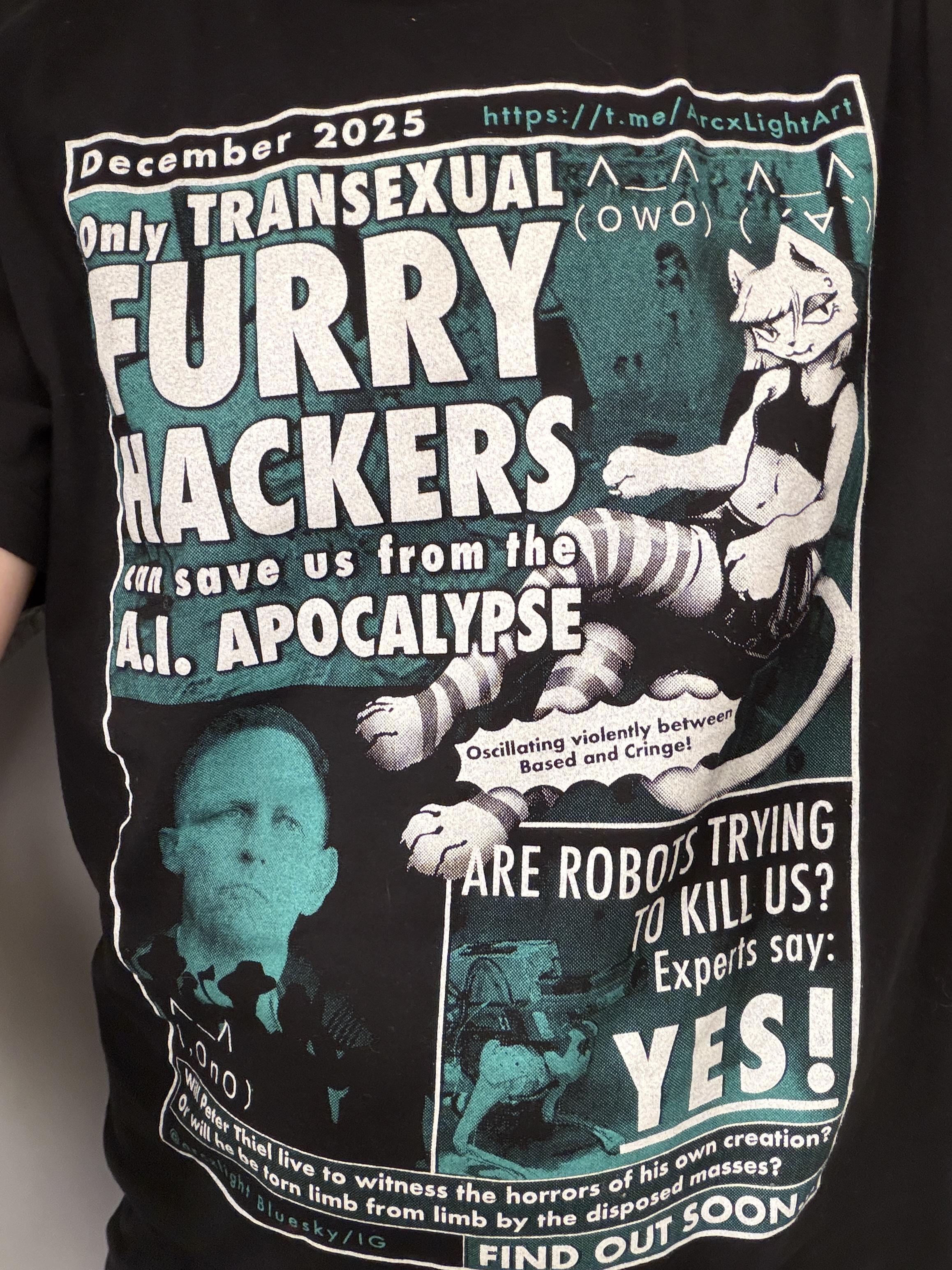 There’s a shirt with a printed design that looks like a tabloid cover. The big headline reads “only transexual furry hackers can save us from the AI apocalypse” next to a drawing of a catgirl lounging while wearing a sports bra , short skirt, and striped leggings 

A quote at the bottom reads “will peter thiel live to witness the horrors of his own creation? Or will he be torn limb from limb by the disposed masses? Find out soon…”