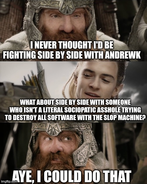 popular meme format where legolas and gimli for lord of the rings talk

"I never thought I'd be fighting side by side with andrewk"
"What about side by side with someone who isn't a literal sociopatic asshole trying to destroy all software with the slop machine?"
"aye, I could do that"
