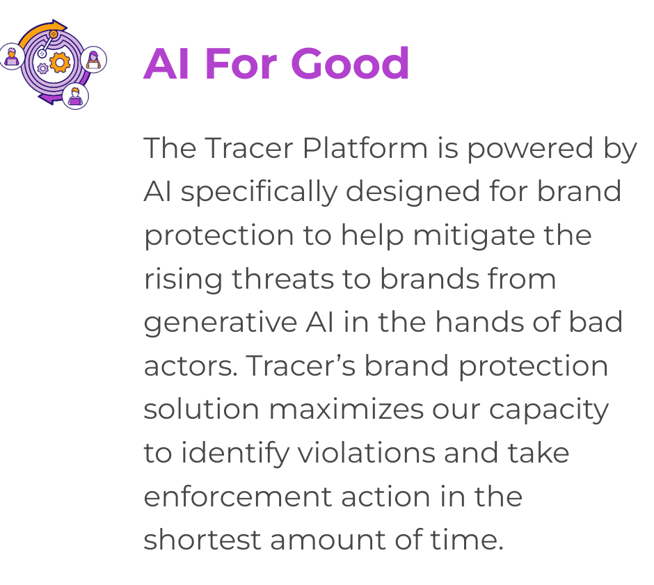 From the Tracer AI website: "

AI For Good

The Tracer Platform is powered by AI specifically designed for brand protection to help mitigate the rising threats to brands from generative AI in the hands of bad actors. Tracer’s brand protection solution maximizes our capacity to identify violations and take enforcement action in the shortest amount of time."
