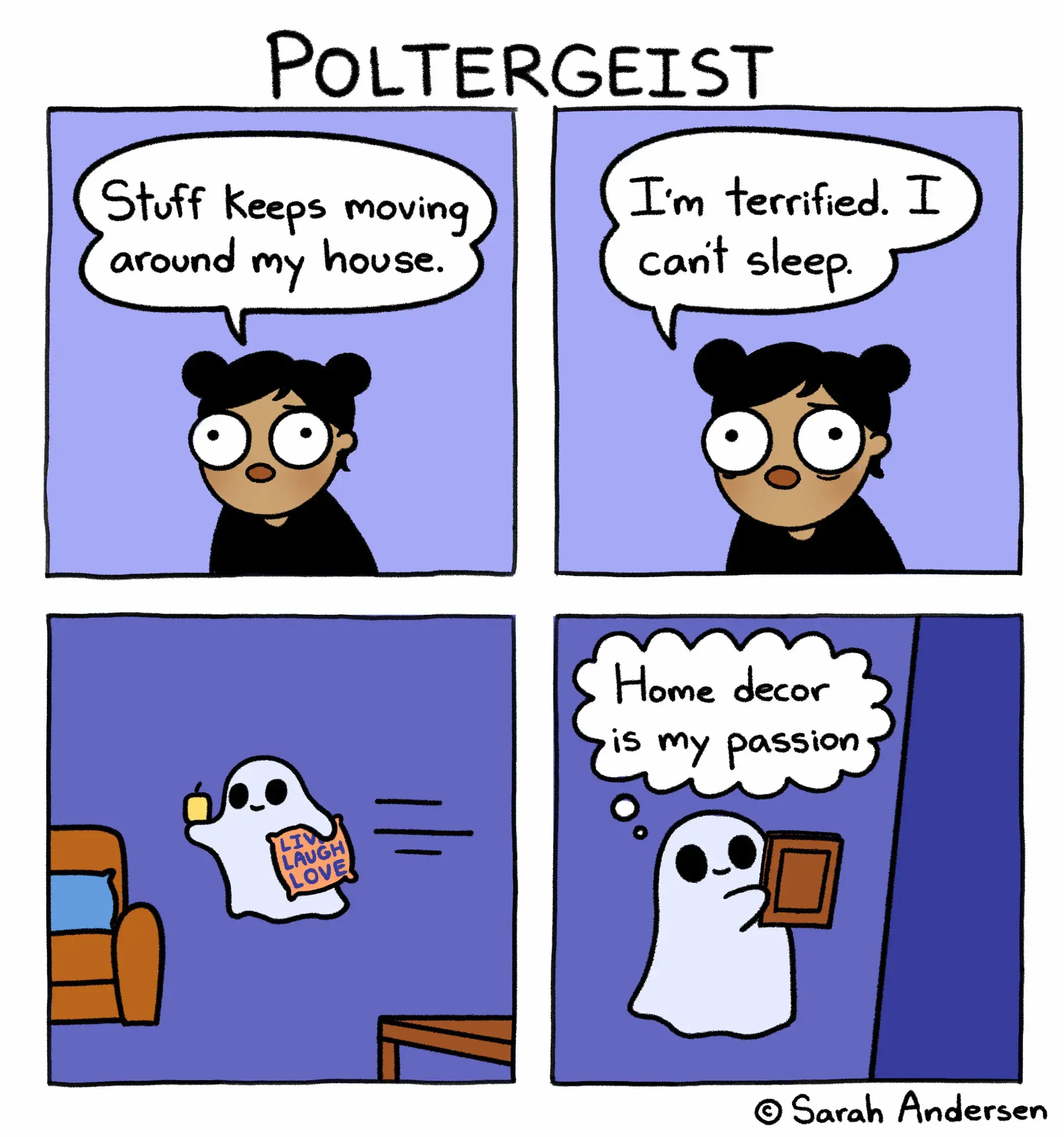 The image is of a four panel comic. The title reads "Poltergeist".
In the first panel we see a woman with a worried expression on her face. She says, "stuff keeps moving around my house."
In the second panel the same woman says "I'm terrified. I can't sleep."
In the third panel we see a ghost holding a candle and a pillow that reads "live laugh love". The ghost is zooming through the house.
In the fourth panel we see the same ghost hanging up a frame and thinking, "home decor is my passion".